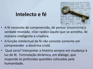 Intelecto e fé
• A fé necessita de compreensão, de pensar ativamente a
verdade revelada. «Dar razão» àquilo que se acredita, de
maneira inteligente e criadora.
• A função intelectual da fé não consiste somente em
compreender a doutrina cristã.
• Qual seria? Interpretar a história sempre em mudança à
luz de fé. Formulação dinâmica, em diálogo, que
responde às profundas questões colocadas pela
humanidade.
 
