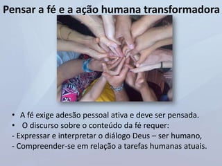 Pensar a fé e a ação humana transformadora
• A fé exige adesão pessoal ativa e deve ser pensada.
• O discurso sobre o conteúdo da fé requer:
- Expressar e interpretar o diálogo Deus – ser humano,
- Compreender-se em relação a tarefas humanas atuais.
 