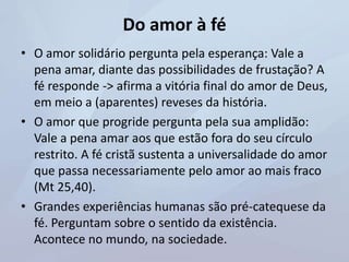 Do amor à fé
• O amor solidário pergunta pela esperança: Vale a
pena amar, diante das possibilidades de frustação? A
fé responde -> afirma a vitória final do amor de Deus,
em meio a (aparentes) reveses da história.
• O amor que progride pergunta pela sua amplidão:
Vale a pena amar aos que estão fora do seu círculo
restrito. A fé cristã sustenta a universalidade do amor
que passa necessariamente pelo amor ao mais fraco
(Mt 25,40).
• Grandes experiências humanas são pré-catequese da
fé. Perguntam sobre o sentido da existência.
Acontece no mundo, na sociedade.
 