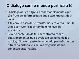 O diálogo com o mundo purifica a fé
• O diálogo obriga a Igreja a repensar elementos que
são fruto de deformações e que estão «travestidos»
de fé.
• A fé corre o risco de se transformar em verbalismo. O
Credo ser «verificado» também no nível da
existência.
• Rever o conteúdo da fé, em confronto com os
questionamentos que a evolução da humanidade
suscita, não é um gesto desesperado para não perder
o trem da história, e sim uma exigência da sua
dimensão encarnatória.
 