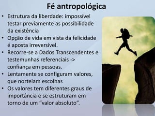 Fé antropológica
• Estrutura da liberdade: impossível
testar previamente as possibilidade
da existência
• Opção de vida em vista da felicidade
é aposta irreversível.
• Recorre-se a Dados Transcendentes e
testemunhas referenciais ->
confiança em pessoas.
• Lentamente se configuram valores,
que norteiam escolhas
• Os valores tem diferentes graus de
importância e se estruturam em
torno de um “valor absoluto”.
 