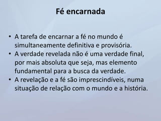 Fé encarnada
• A tarefa de encarnar a fé no mundo é
simultaneamente definitiva e provisória.
• A verdade revelada não é uma verdade final,
por mais absoluta que seja, mas elemento
fundamental para a busca da verdade.
• A revelação e a fé são imprescindíveis, numa
situação de relação com o mundo e a história.
 