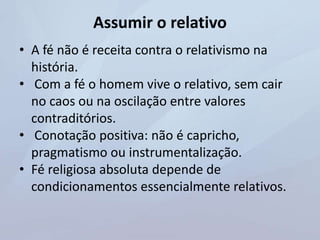Assumir o relativo
• A fé não é receita contra o relativismo na
história.
• Com a fé o homem vive o relativo, sem cair
no caos ou na oscilação entre valores
contraditórios.
• Conotação positiva: não é capricho,
pragmatismo ou instrumentalização.
• Fé religiosa absoluta depende de
condicionamentos essencialmente relativos.
 