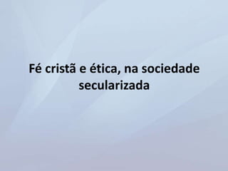 Fé cristã e ética, na sociedade
secularizada
 