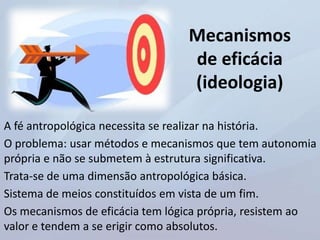 Mecanismos
de eficácia
(ideologia)
A fé antropológica necessita se realizar na história.
O problema: usar métodos e mecanismos que tem autonomia
própria e não se submetem à estrutura significativa.
Trata-se de uma dimensão antropológica básica.
Sistema de meios constituídos em vista de um fim.
Os mecanismos de eficácia tem lógica própria, resistem ao
valor e tendem a se erigir como absolutos.
 