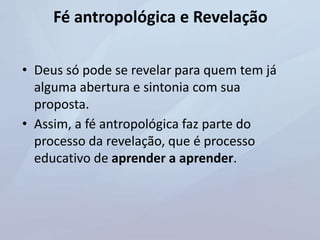 Fé antropológica e Revelação
• Deus só pode se revelar para quem tem já
alguma abertura e sintonia com sua
proposta.
• Assim, a fé antropológica faz parte do
processo da revelação, que é processo
educativo de aprender a aprender.
 