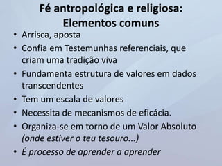 Fé antropológica e religiosa:
Elementos comuns
• Arrisca, aposta
• Confia em Testemunhas referenciais, que
criam uma tradição viva
• Fundamenta estrutura de valores em dados
transcendentes
• Tem um escala de valores
• Necessita de mecanismos de eficácia.
• Organiza-se em torno de um Valor Absoluto
(onde estiver o teu tesouro...)
• É processo de aprender a aprender
 
