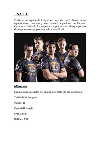 FNATIC
Fnatic es un equipo de League of Legends (LoL). Fnatic es un
equipo muy conocido y con muchos seguidores en España.
Cuando se habla de los mejores equipos de este videojuego uno
de los primeros equipos es nombrarse es Fnatic.
Miembros
Los miembros actuales del equipo de Fnatic son los siguientes:
YellOwStaR: Support
sOAZ: Top
CyanideFl: Jungle
xPEKE: Mid
Rekkles: ADC
 