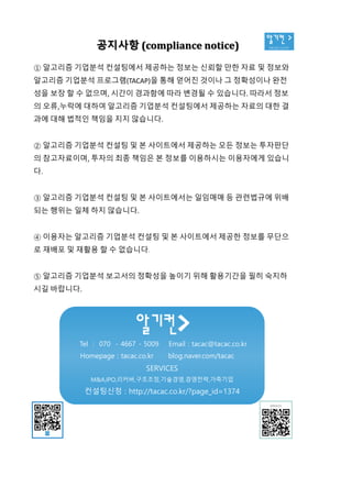 알기컨 >
tacac.co.kr
공지사항 (compliance notice)
① 알고리즘 기업분석 컨설팅에서 제공하는 정보는 신뢰할 만한 자료 및 정보와
알고리즘 기업분석 프로그램(TACAP)을 통해 얻어진 것이나 그 정확성이나 완전
성을 보장 할 수 없으며, 시간이 경과함에 따라 변경될 수 있습니다. 따라서 정보
의 오류,누락에 대하여 알고리즘 기업분석 컨설팅에서 제공하는 자료의 대한 결
과에 대해 법적인 책임을 지지 않습니다.
② 알고리즘 기업분석 컨설팅 및 본 사이트에서 제공하는 모든 정보는 투자판단
의 참고자료이며, 투자의 최종 책임은 본 정보를 이용하시는 이용자에게 있습니
다.
③ 알고리즘 기업분석 컨설팅 및 본 사이트에서는 일임매매 등 관련법규에 위배
되는 행위는 일체 하지 않습니다.
④ 이용자는 알고리즘 기업분석 컨설팅 및 본 사이트에서 제공한 정보를 무단으
로 재배포 및 재활용 할 수 없습니다.
⑤ 알고리즘 기업분석 보고서의 정확성을 높이기 위해 활용기간을 필히 숙지하
시길 바랍니다.
Tel : 070 - 4667 - 5009 Email : tacac@tacac.co.kr
Homepage : tacac.co.kr blog.naver.com/tacac
SERVICES
M&A,IPO,리커버,구조조정,기술경영,경영전략,가족기업
컨설팅신청 : http://tacac.co.kr/?page_id=1374
①
알고리즘
성을
의
과에
②
의
다
③
되는
④
로
⑤
시길
 