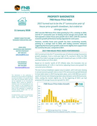 PROPERTY BAROMETER
FNB House Price Index
2017 turned out to be the 3rd consecutive year of
house price growth slowdown, but ended on
stronger note.
2017 saw the FNB House Price Index growing by 3.7%, a slowing on 2016,
and the 3rd
consecutive year of slowing annual average price growth. We
had expected a slower house price growth rate in 2017, with the country’s
economic growth performance having stagnated for some years.
However, monthly house price growth has been accelerating recently,
pointing to a stronger start to 2018, with leading economic indicators
suggesting that house price growth could receive slightly more support from
the economy this year, compared to 2017.
2017 FNB HOUSE PRICE INDEX PERFORMANCE
2017 turned out to be the 3rd
consecutive year of national average house price
growth slowdown. From a multi-year high of 7%, reached in 2014, the FNB
House Price Index’s average annual growth slowed each year, to 4.8% in 2016
and then further to 3.7% in 2017.
Based on 11 months’ worth of CPI inflation data, this translates into an
estimated decline of -2.4% in real terms (adjusting house price growth for
consumer price inflation)
The last 3 annual slowdowns appear easy to explain, with multi-year slowing
in annual economic growth rates (a mere 0.7% real economic growth believed
to have taken place in 2017) having taken place, and a mild 200 basis points’
worth of interest ratehiking having taken place between early-2014 and early-
2016, cooling the market slightly too. At the beginning of 2017, we had
projected 3% average house price growth for 2017.
11 January 2018
MARKET ANALYTICS AND
SCENARIO FORECASTING UNIT
JOHN LOOS:
HOUSEHOLD AND PROPERTY
SECTOR STRATEGIST
087-328 0151
john.loos@fnb.co.za
LIZE ERASMUS:
STATISTICIAN
087-335 6664
lize.erasmus@fnb.co.za
The information in this publication is
derived from sources which are regarded as
accurate and reliable, is of a general nature
only, does not constitute advice and may
not be applicable to all circumstances.
Detailed advice should be obtained in
individual cases. No responsibility for any
error, omission or loss sustained by any
person acting or refraining from acting as a
result of this publication is accepted by
Firstrand Group Limited and / or the
authors of the material.
First National Bank – a division of FirstRand Bank
Limited. An Authorised Financial Services
provider. Reg No. 1929/001225/06
 