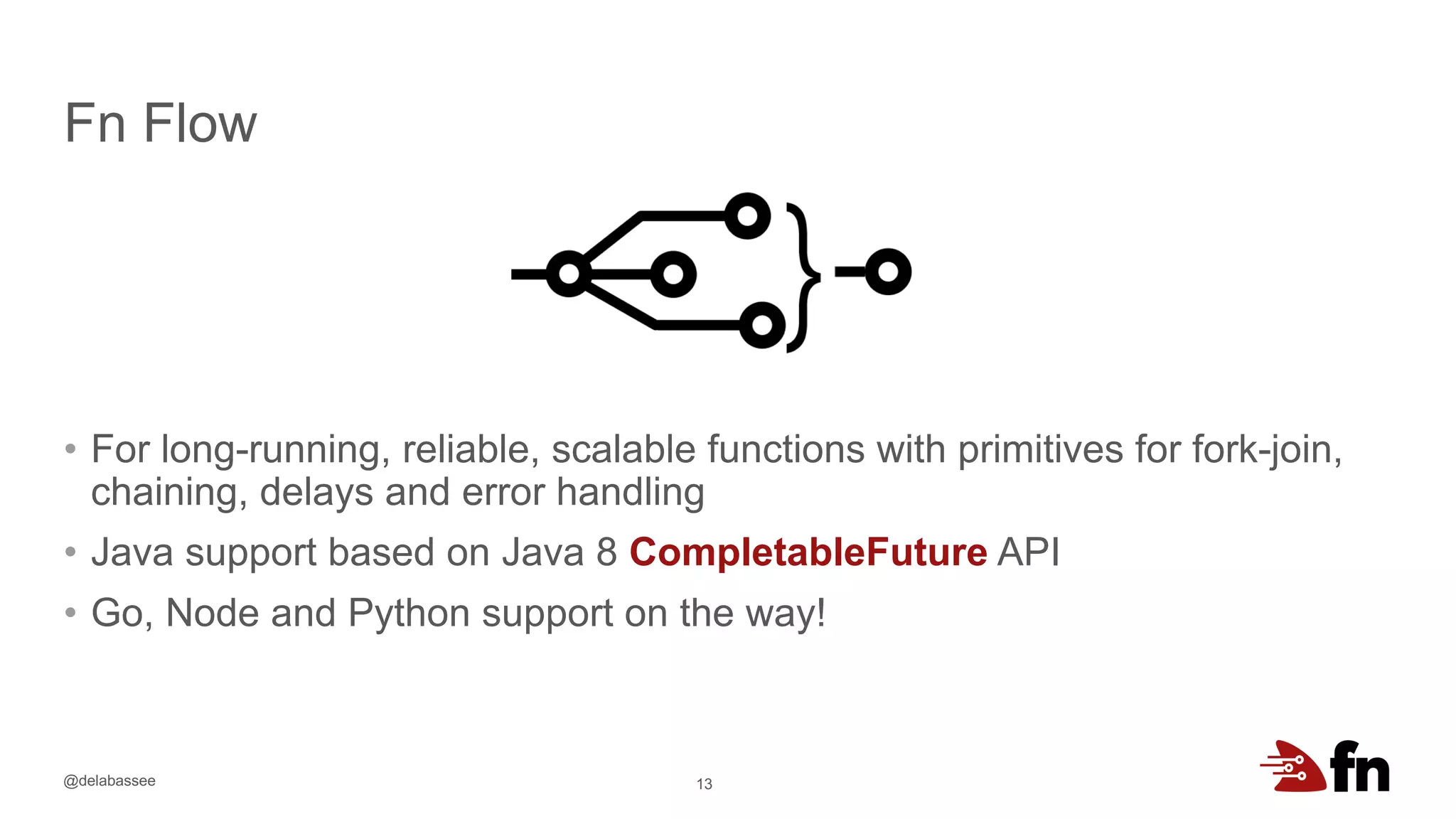 @delabassee
Fn Flow
• For long-running, reliable, scalable functions with primitives for fork-join,
chaining, delays and error handling
• Java support based on Java 8 CompletableFuture API
• Go, Node and Python support on the way!
13
 
