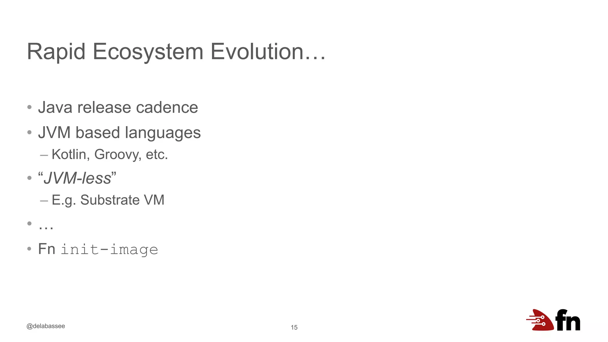 @delabassee
Rapid Ecosystem Evolution…
15
• Java release cadence
• JVM based languages
– Kotlin, Groovy, etc.
• “JVM-less”
– E.g. Substrate VM
• …
• Fn init-image
 