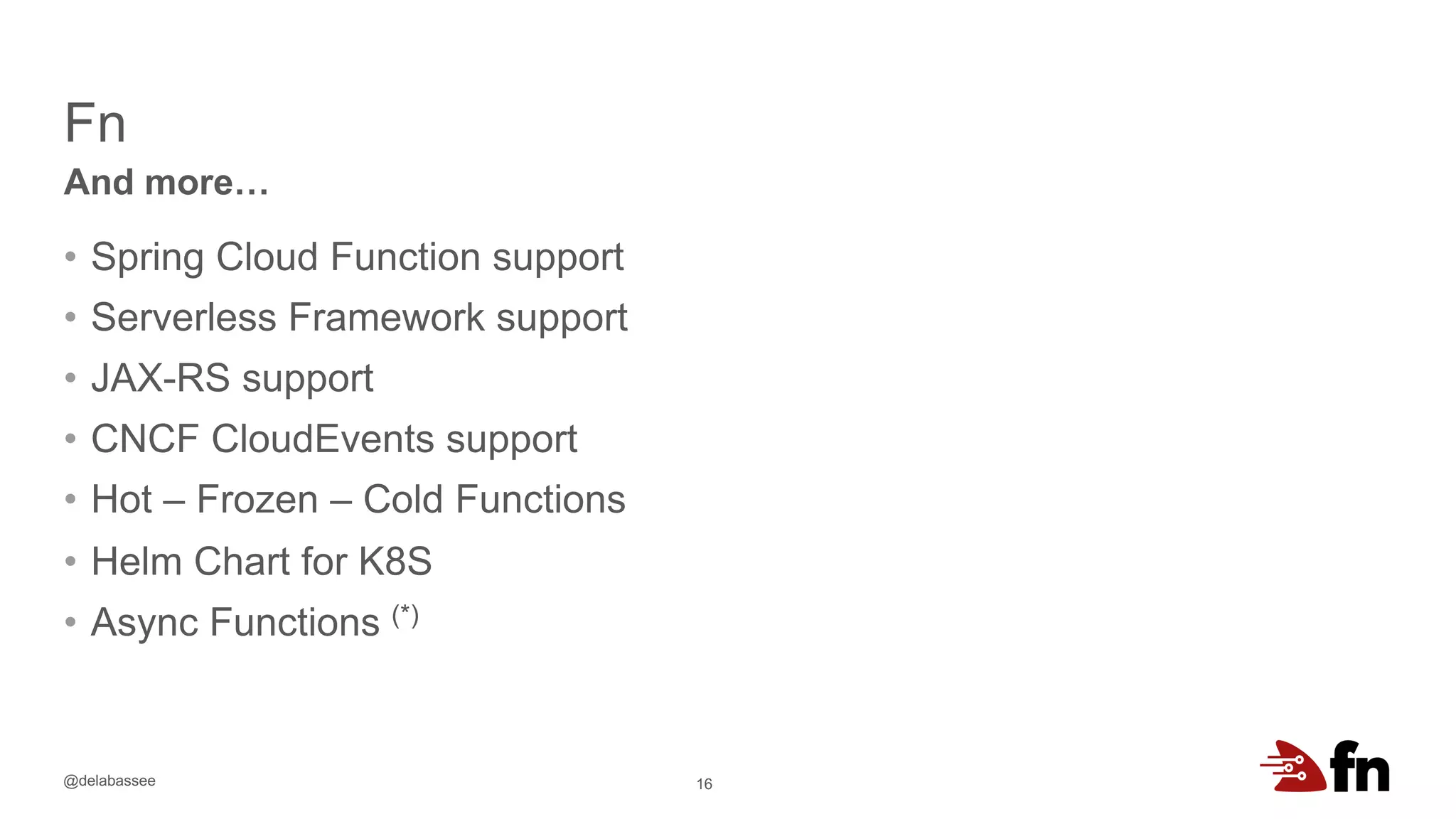 @delabassee
Fn
16
And more…
• Spring Cloud Function support
• Serverless Framework support
• JAX-RS support
• CNCF CloudEvents support
• Hot – Frozen – Cold Functions
• Helm Chart for K8S
• Async Functions (*)
 