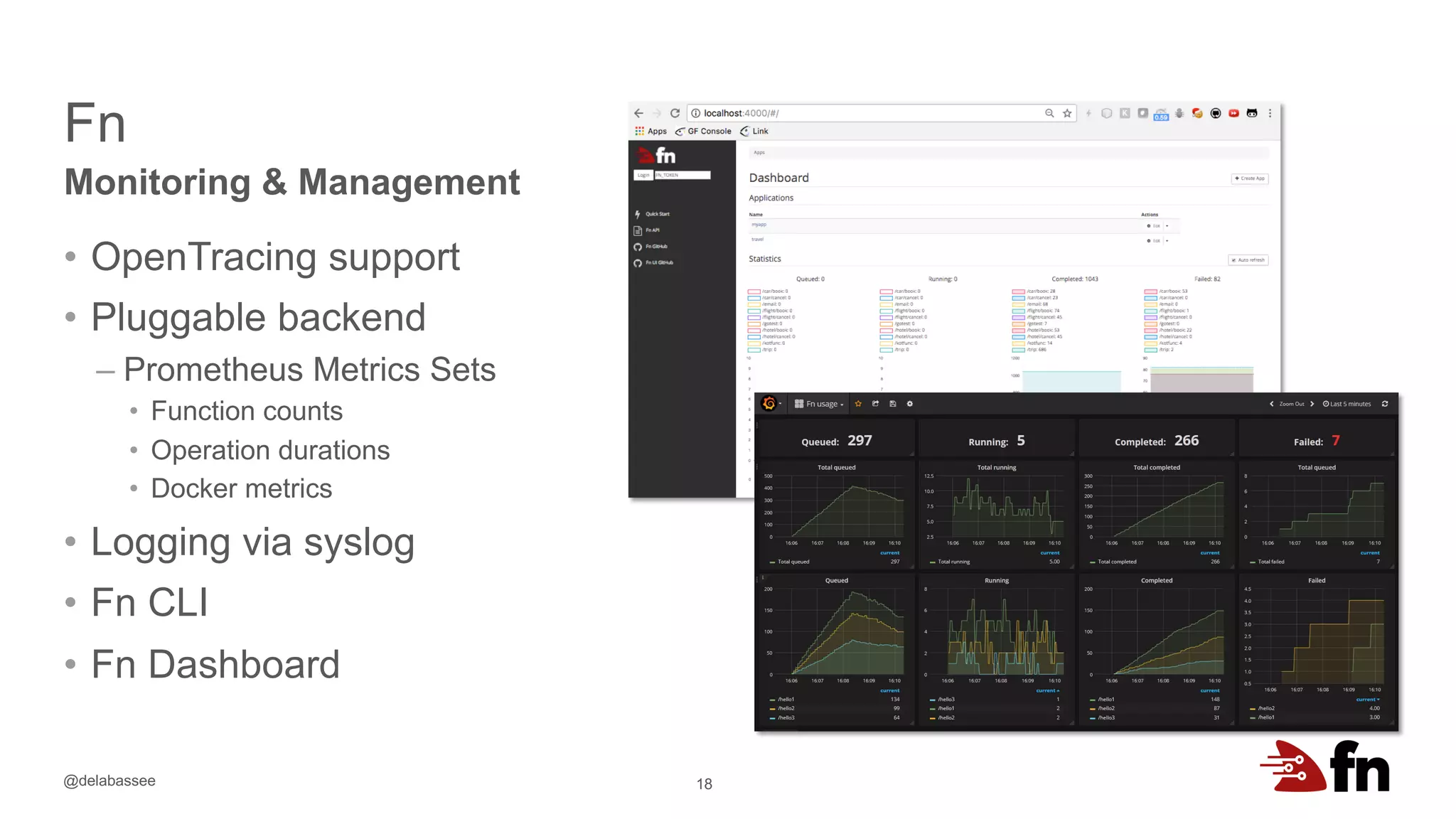 @delabassee
Fn
18
Monitoring & Management
• OpenTracing support
• Pluggable backend
– Prometheus Metrics Sets
• Function counts
• Operation durations
• Docker metrics
• Logging via syslog
• Fn CLI
• Fn Dashboard
 