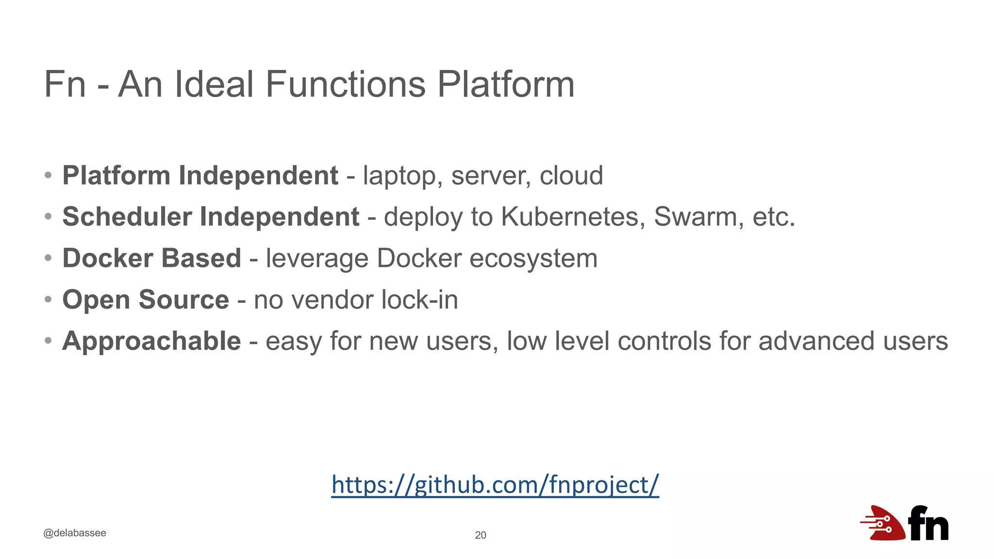 @delabassee
Fn - An Ideal Functions Platform
20
• Platform Independent - laptop, server, cloud
• Scheduler Independent - deploy to Kubernetes, Swarm, etc.
• Docker Based - leverage Docker ecosystem
• Open Source - no vendor lock-in
• Approachable - easy for new users, low level controls for advanced users
https://github.com/fnproject/
 