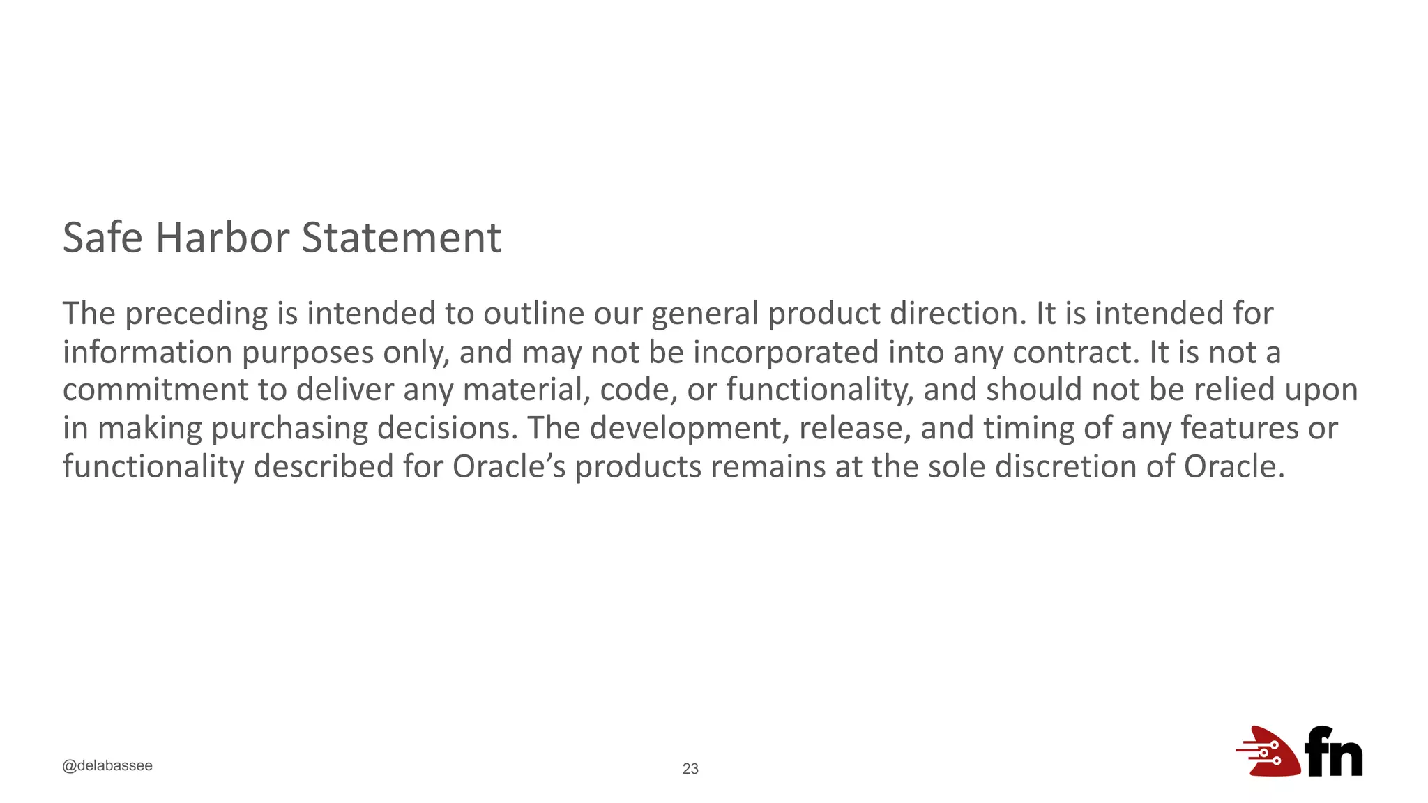 @delabassee
Safe Harbor Statement
The preceding is intended to outline our general product direction. It is intended for
information purposes only, and may not be incorporated into any contract. It is not a
commitment to deliver any material, code, or functionality, and should not be relied upon
in making purchasing decisions. The development, release, and timing of any features or
functionality described for Oracle’s products remains at the sole discretion of Oracle.
23
 