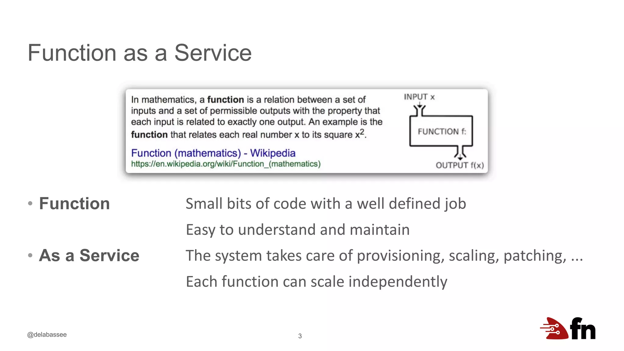 @delabassee
Function as a Service
• Function
• As a Service
3
Small bits of code with a well defined job
Easy to understand and maintain
The system takes care of provisioning, scaling, patching, ...
Each function can scale independently
 