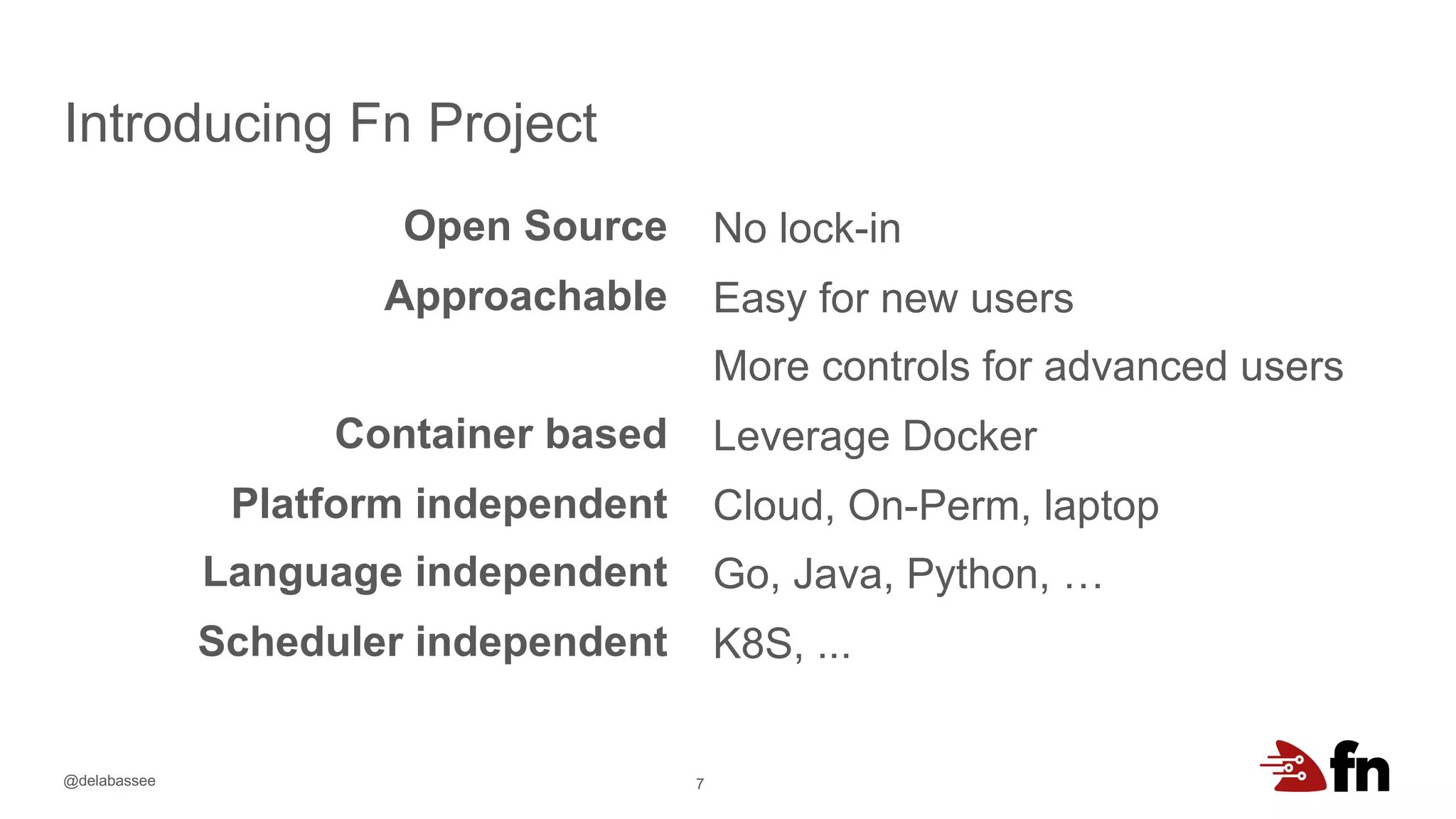 @delabassee
Introducing Fn Project
7
Open Source
Approachable
Container based
Platform independent
Language independent
Scheduler independent
No lock-in
Easy for new users
More controls for advanced users
Leverage Docker
Cloud, On-Perm, laptop
Go, Java, Python, …
K8S, ...
 