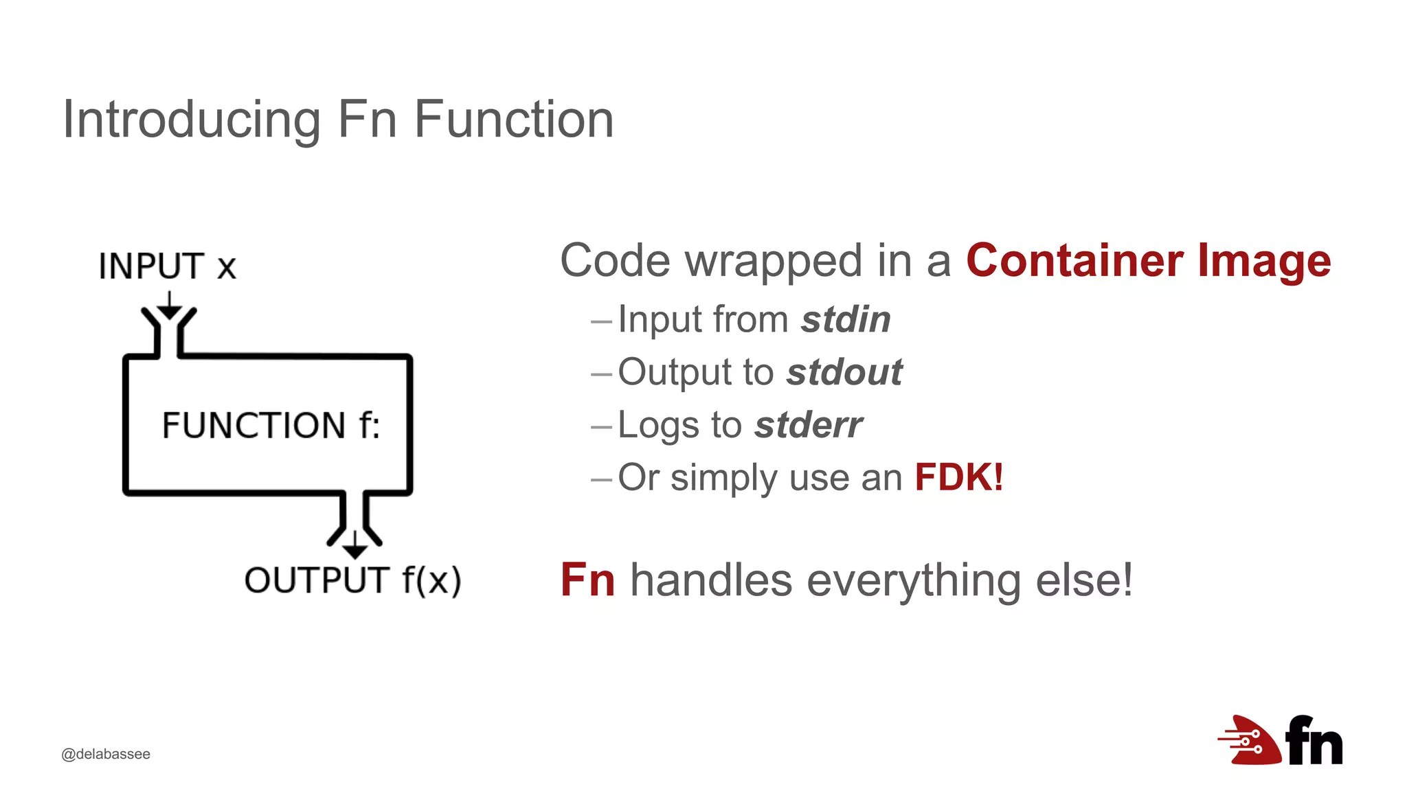 @delabassee
Introducing Fn Function
Code wrapped in a Container Image
–Input from stdin
–Output to stdout
–Logs to stderr
–Or simply use an FDK!
Fn handles everything else!
 