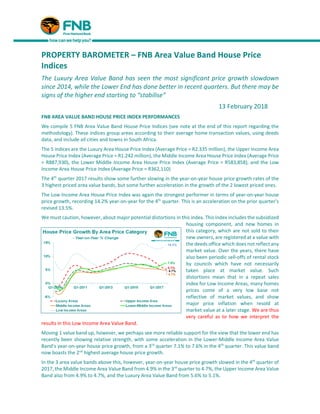 PROPERTY BAROMETER – FNB Area Value Band House Price
Indices
The Luxury Area Value Band has seen the most significant price growth slowdown
since 2014, while the Lower End has done better in recent quarters. But there may be
signs of the higher end starting to “stabilise”
13 February 2018
FNB AREA VALUE BAND HOUSE PRICE INDEX PERFORMANCES
We compile 5 FNB Area Value Band House Price Indices (see note at the end of this report regarding the
methodology). These indices group areas according to their average home transaction values, using deeds
data, and include all cities and towns in South Africa.
The 5 indices are the Luxury Area House Price Index (Average Price = R2.335 million), the Upper Income Area
House Price Index (Average Price = R1.242 million), the Middle Income Area House Price Index (Average Price
= R887,930), the Lower Middle Income Area House Price Index (Average Price = R583,858), and the Low
Income Area House Price Index (Average Price = R362,110)
The 4th
quarter 2017 results show some further slowing in the year-on-year house price growth rates of the
3 highest priced area value bands, but some further acceleration in the growth of the 2 lowest priced ones.
The Low Income Area House Price Index was again the strongest performer in terms of year-on-year house
price growth, recording 14.2% year-on-year for the 4th
quarter. This is an acceleration on the prior quarter’s
revised 13.5%.
We must caution, however, about major potential distortions in this index. This index includes the subsidized
housing component, and new homes in
this category, which are not sold to their
new owners, are registered at a value with
the deeds office which does not reflect any
market value. Over the years, there have
also been periodic sell-offs of rental stock
by councils which have not necessarily
taken place at market value. Such
distortions mean that in a repeat sales
index for Low Income Areas, many homes
prices come of a very low base not
reflective of market values, and show
major price inflation when resold at
market value at a later stage. We are thus
very careful as to how we interpret the
results in this Low Income Area Value Band.
Moving 1 value band up, however, we perhaps see more reliable support for the view that the lower end has
recently been showing relative strength, with some acceleration in the Lower-Middle Income Area Value
Band’s year-on-year house price growth, from a 3rd
quarter 7.1% to 7.6% in the 4th
quarter. This value band
now boasts the 2nd
highest average house price growth.
In the 3 area value bands above this, however, year-on-year house price growth slowed in the 4th
quarter of
2017, the Middle Income Area Value Band from 4.9% in the 3rd
quarter to 4.7%, the Upper Income Area Value
Band also from 4.9% to 4.7%, and the Luxury Area Value Band from 5.6% to 5.1%.
 