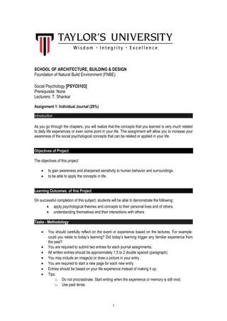SCHOOL OF ARCHITECTURE, BUILDING & DESIGN
Foundation of Natural Build Environment (FNBE)
Social Psychology [PSYC0103]
Prerequisite: None
Lecturers: T. Shankar
Assignment 1: Individual Journal (20%)
Introduction
As you go through the chapters, you will realize that the concepts that you learned is very much related
to daily life experiences or even some point in your life. This assignment will allow you to increase your
awareness of the social psychological concepts that can be related or applied in your life.
Objectives of Project
The objectives of this project:
• to gain awareness and sharpened sensitivity to human behavior and surroundings.
• to be able to apply the concepts in life.
Learning Outcomes of this Project
On successful completion of this subject, students will be able to demonstrate the following:
• apply psychological theories and concepts to their personal lives and of others.
• understanding themselves and their interactions with others
Tasks - Methodology
• You should carefully reflect on the event or experience based on the lectures. For example:
could you relate to today’s learning? Did today’s learning trigger any familiar experience from
the past?
• You are required to submit two entries for each journal assignments.
• All written entries should be approximately 1.5 to 2 double spaced (paragraph).
• You may include an image(s) or draw a picture in your entry.
• You are required to start a new page for each new entry.
• Entries should be based on your life experience instead of making it up.
• Tips:
o Do not procrastinate. Start writing when the experience or memory is still vivid.
o Use past tense.
1
 