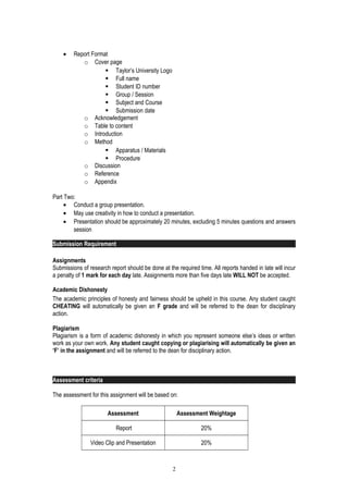 • Report Format
o Cover page
 Taylor’s University Logo
 Full name
 Student ID number
 Group / Session
 Subject and Course
 Submission date
o Acknowledgement
o Table to content
o Introduction
o Method
 Apparatus / Materials
 Procedure
o Discussion
o Reference
o Appendix
Part Two:
• Conduct a group presentation.
• May use creativity in how to conduct a presentation.
• Presentation should be approximately 20 minutes, excluding 5 minutes questions and answers
session
Submission Requirement
Assignments
Submissions of research report should be done at the required time. All reports handed in late will incur
a penalty of 1 mark for each day late. Assignments more than five days late WILL NOT be accepted.
Academic Dishonesty
The academic principles of honesty and fairness should be upheld in this course. Any student caught
CHEATING will automatically be given an F grade and will be referred to the dean for disciplinary
action.
Plagiarism
Plagiarism is a form of academic dishonesty in which you represent someone else’s ideas or written
work as your own work. Any student caught copying or plagiarising will automatically be given an
‘F’ in the assignment and will be referred to the dean for disciplinary action.
Assessment criteria
The assessment for this assignment will be based on:
Assessment Assessment Weightage
Report 20%
Video Clip and Presentation 20%
2
 