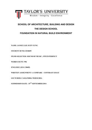 SCHOOL OF ARCHITECTURE, BUILDING AND DESIGN 
THE DESIGN SCHOOL 
FOUNDATION IN NATURAL BUILD ENVIRONMENT 
NAME: JANICE LEE JUEN YUNG 
STUDENT ID NO: 0318695 
FILMS SELECTED: SOUND OF MUSIC ; PITCH PERFECT 
WORD COUNT: 996 
ENGLISH 2 (ELG 30605) 
WRITTEN ASSIGNMENT 1: COMPARE – CONTRAST ESSAY 
LECTURER: CASSANDRA WIJESURIA 
SUBMISSION DATE: 19TH SEPTEMBER 2014 
 