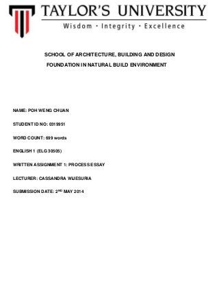 SCHOOL OF ARCHITECTURE, BUILDING AND DESIGN
FOUNDATION IN NATURAL BUILD ENVIRONMENT
NAME: POH WENG CHUAN
STUDENT ID NO: 0319951
WORD COUNT: 699 words
ENGLISH 1 (ELG 30505)
WRITTEN ASSIGNMENT 1: PROCESS ESSAY
LECTURER: CASSANDRA WIJESURIA
SUBMISSION DATE: 2ND MAY 2014
 