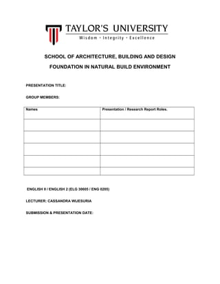 SCHOOL OF ARCHITECTURE, BUILDING AND DESIGN
FOUNDATION IN NATURAL BUILD ENVIRONMENT
PRESENTATION TITLE:
GROUP MEMBERS:
Names Presentation / Research Report Roles.
ENGLISH II / ENGLISH 2 (ELG 30605 / ENG 0205)
LECTURER: CASSANDRA WIJESURIA
SUBMISSION & PRESENTATION DATE:
 
