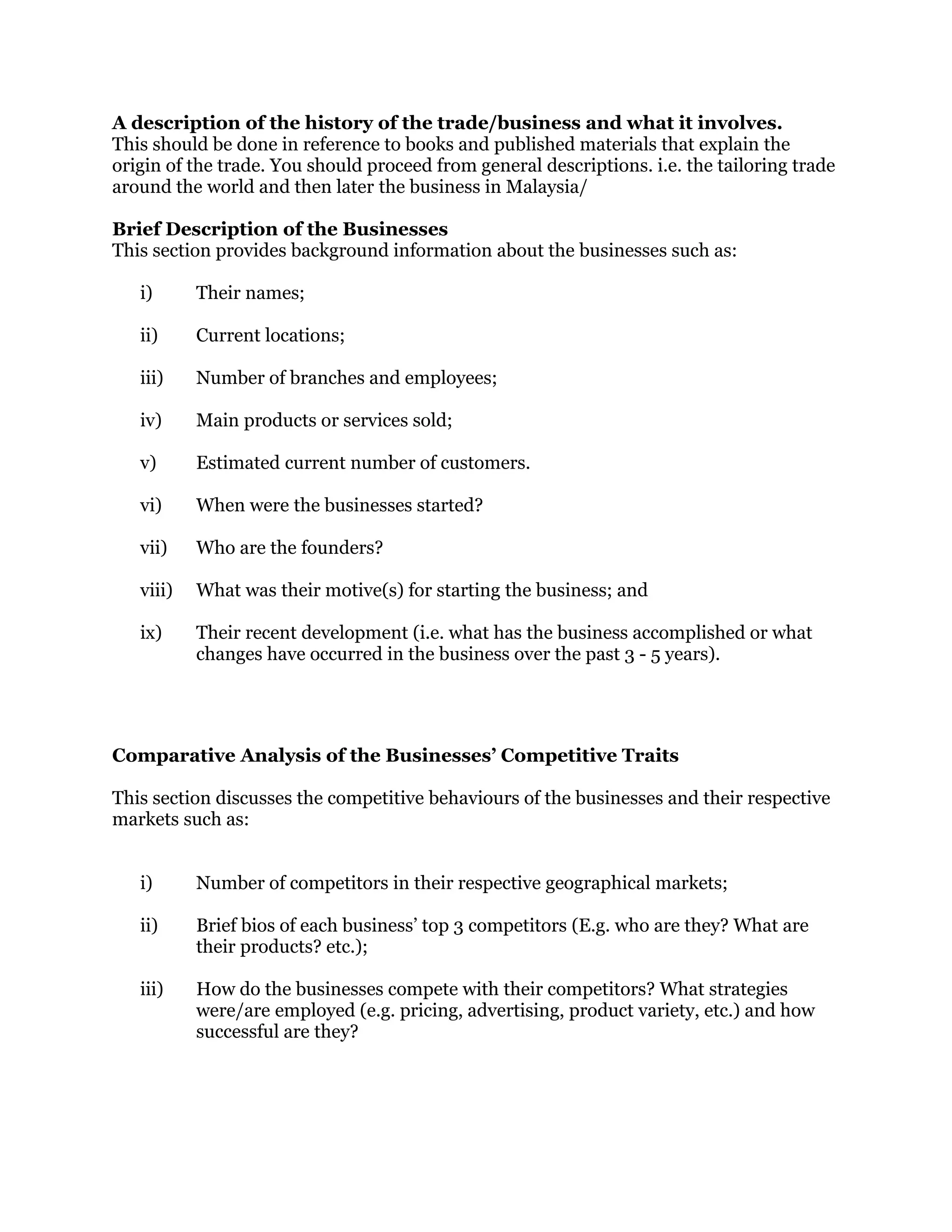 A description of the history of the trade/business and what it involves.
This should be done in reference to books and published materials that explain the
origin of the trade. You should proceed from general descriptions. i.e. the tailoring trade
around the world and then later the business in Malaysia/
Brief Description of the Businesses
This section provides background information about the businesses such as:
i) Their names;
ii) Current locations;
iii) Number of branches and employees;
iv) Main products or services sold;
v) Estimated current number of customers.
vi) When were the businesses started?
vii) Who are the founders?
viii) What was their motive(s) for starting the business; and
ix) Their recent development (i.e. what has the business accomplished or what
changes have occurred in the business over the past 3 - 5 years).
Comparative Analysis of the Businesses’ Competitive Traits
This section discusses the competitive behaviours of the businesses and their respective
markets such as:
i) Number of competitors in their respective geographical markets;
ii) Brief bios of each business’ top 3 competitors (E.g. who are they? What are
their products? etc.);
iii) How do the businesses compete with their competitors? What strategies
were/are employed (e.g. pricing, advertising, product variety, etc.) and how
successful are they?
 