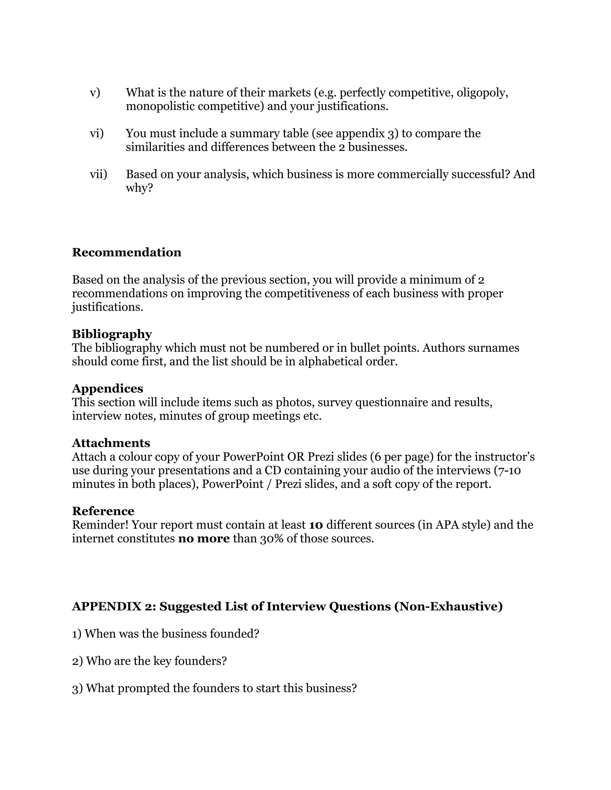 v) What is the nature of their markets (e.g. perfectly competitive, oligopoly,
monopolistic competitive) and your justifications.
vi) You must include a summary table (see appendix 3) to compare the
similarities and differences between the 2 businesses.
vii) Based on your analysis, which business is more commercially successful? And
why?
Recommendation
Based on the analysis of the previous section, you will provide a minimum of 2
recommendations on improving the competitiveness of each business with proper
justifications.
Bibliography
The bibliography which must not be numbered or in bullet points. Authors surnames
should come first, and the list should be in alphabetical order.
Appendices
This section will include items such as photos, survey questionnaire and results,
interview notes, minutes of group meetings etc.
Attachments
Attach a colour copy of your PowerPoint OR Prezi slides (6 per page) for the instructor’s
use during your presentations and a CD containing your audio of the interviews (7-10
minutes in both places), PowerPoint / Prezi slides, and a soft copy of the report.
Reference
Reminder! Your report must contain at least 10 different sources (in APA style) and the
internet constitutes no more than 30% of those sources.
APPENDIX 2: Suggested List of Interview Questions (Non-Exhaustive)
1) When was the business founded?
2) Who are the key founders?
3) What prompted the founders to start this business?
 