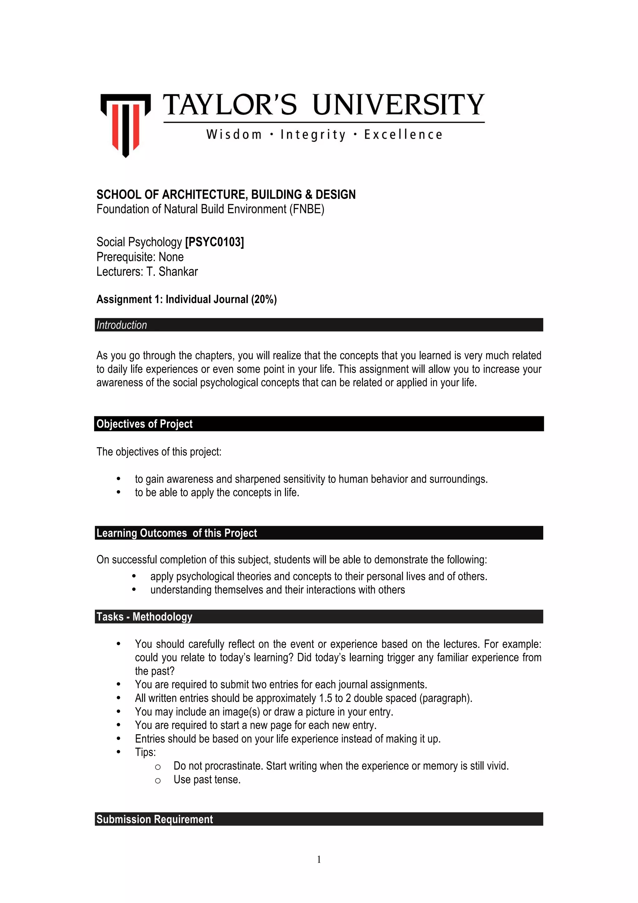 1
SCHOOL OF ARCHITECTURE, BUILDING & DESIGN
Foundation of Natural Build Environment (FNBE)
Social Psychology [PSYC0103]
Prerequisite: None
Lecturers: T. Shankar
Assignment 1: Individual Journal (20%)
Introduction
As you go through the chapters, you will realize that the concepts that you learned is very much related
to daily life experiences or even some point in your life. This assignment will allow you to increase your
awareness of the social psychological concepts that can be related or applied in your life.
Objectives of Project
The objectives of this project:
• to gain awareness and sharpened sensitivity to human behavior and surroundings.
• to be able to apply the concepts in life.
Learning Outcomes of this Project
On successful completion of this subject, students will be able to demonstrate the following:
• apply psychological theories and concepts to their personal lives and of others.
• understanding themselves and their interactions with others
Tasks - Methodology
• You should carefully reflect on the event or experience based on the lectures. For example:
could you relate to today’s learning? Did today’s learning trigger any familiar experience from
the past?
• You are required to submit two entries for each journal assignments.
• All written entries should be approximately 1.5 to 2 double spaced (paragraph).
• You may include an image(s) or draw a picture in your entry.
• You are required to start a new page for each new entry.
• Entries should be based on your life experience instead of making it up.
• Tips:
o Do not procrastinate. Start writing when the experience or memory is still vivid.
o Use past tense.
Submission Requirement
 