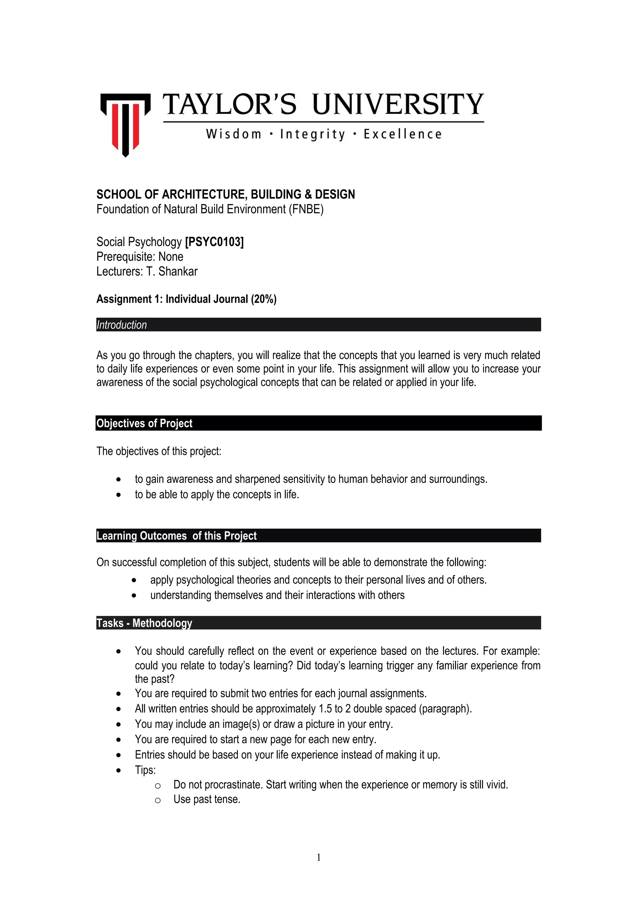 SCHOOL OF ARCHITECTURE, BUILDING & DESIGN 
Foundation of Natural Build Environment (FNBE) 
Social Psychology [PSYC0103] 
Prerequisite: None 
Lecturers: T. Shankar 
Assignment 1: Individual Journal (20%) 
Introduction 
As you go through the chapters, you will realize that the concepts that you learned is very much related 
to daily life experiences or even some point in your life. This assignment will allow you to increase your 
awareness of the social psychological concepts that can be related or applied in your life. 
Objectives of Project 
The objectives of this project: 
· to gain awareness and sharpened sensitivity to human behavior and surroundings. 
· to be able to apply the concepts in life. 
Learning Outcomes of this Project 
On successful completion of this subject, students will be able to demonstrate the following: 
· apply psychological theories and concepts to their personal lives and of others. 
· understanding themselves and their interactions with others 
Tasks - Methodology 
· You should carefully reflect on the event or experience based on the lectures. For example: 
could you relate to today’s learning? Did today’s learning trigger any familiar experience from 
the past? 
· You are required to submit two entries for each journal assignments. 
· All written entries should be approximately 1.5 to 2 double spaced (paragraph). 
· You may include an image(s) or draw a picture in your entry. 
· You are required to start a new page for each new entry. 
· Entries should be based on your life experience instead of making it up. 
· Tips: 
o Do not procrastinate. Start writing when the experience or memory is still vivid. 
o Use past tense. 
1 
 