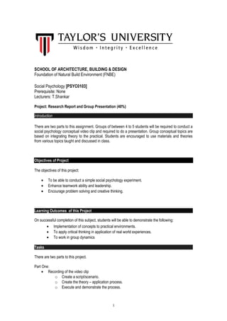 SCHOOL OF ARCHITECTURE, BUILDING & DESIGN
Foundation of Natural Build Environment (FNBE)
Social Psychology [PSYC0103]
Prerequisite: None
Lecturers: T.Shankar
Project: Research Report and Group Presentation (40%)
Introduction
There are two parts to this assignment. Groups of between 4 to 5 students will be required to conduct a
social psychology conceptual video clip and required to do a presentation. Group conceptual topics are
based on integrating theory to the practical. Students are encouraged to use materials and theories
from various topics taught and discussed in class.
Objectives of Project
The objectives of this project:
• To be able to conduct a simple social psychology experiment.
• Enhance teamwork ability and leadership.
• Encourage problem solving and creative thinking.
Learning Outcomes of this Project
On successful completion of this subject, students will be able to demonstrate the following:
• Implementation of concepts to practical environments.
• To apply critical thinking in application of real world experiences.
• To work in group dynamics
Tasks
There are two parts to this project.
Part One:
• Recording of the video clip
o Create a script/scenario.
o Create the theory – application process.
o Execute and demonstrate the process.
1
 