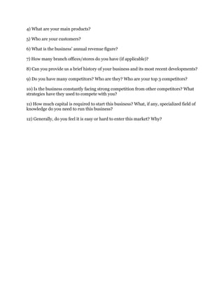 4) What are your main products?
5) Who are your customers?
6) What is the business’ annual revenue figure?
7) How many branch offices/stores do you have (if applicable)?
8) Can you provide us a brief history of your business and its most recent developments?
9) Do you have many competitors? Who are they? Who are your top 3 competitors?
10) Is the business constantly facing strong competition from other competitors? What
strategies have they used to compete with you?
11) How much capital is required to start this business? What, if any, specialized field of
knowledge do you need to run this business?
12) Generally, do you feel it is easy or hard to enter this market? Why?
 