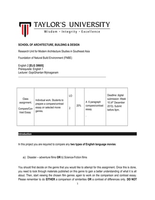 SCHOOL OF ARCHITECTURE, BUILDING & DESIGN
Research Unit for Modern Architecture Studies in Southeast Asia
Foundation of Natural Build Environment (FNBE)
English 2 [ELG 30605]
Prerequisite: English 1
Lecturer: GopiGhantan Mylvaganam
_____________________________________________________________________
Class
assignment;
Compare/Con
trast Essay
Individual work. Students to
prepare a compare/contrast
essay on selected movie
genres.
LO
2
20%
A 6 paragraph
compare/contrast
essay.
.
Deadline: digital
submission: Week
10 (4th
December
2015). Submit
before 9pm.
Introduction
In this project you are required to compare any two types of English language movies:
a) Disaster – adventure films OR b) Science-Fiction films
You should first decide on the genre that you would like to attempt for this assignment. Once this is done,
you need to look through materials published on this genre to gain a better understanding of what it is all
about. Then, start viewing the chosen film genres again to work on the comparison and contrast essay.
Please remember to do EITHER a comparison of similarities OR a contrast of differences only. DO NOT
1
 