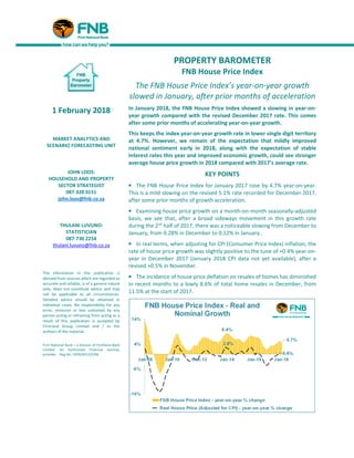 PROPERTY BAROMETER
FNB House Price Index
The FNB House Price Index’s year-on-year growth
slowed in January, after prior months of acceleration
In January 2018, the FNB House Price Index showed a slowing in year-on-
year growth compared with the revised December 2017 rate. This comes
after some prior months of accelerating year-on-year growth.
This keeps the index year-on-year growth rate in lower single digit territory
at 4.7%. However, we remain of the expectation that mildly improved
national sentiment early in 2018, along with the expectation of stable
interest rates this year and improved economic growth, could see stronger
average house price growth in 2018 compared with 2017’s average rate.
KEY POINTS
• The FNB House Price Index for January 2017 rose by 4.7% year-on-year.
This is a mild slowing on the revised 5.1% rate recorded for December 2017,
after some prior months of growth acceleration.
• Examining house price growth on a month-on-month seasonally-adjusted
basis, we see that, after a broad sideways movement in this growth rate
during the 2nd
half of 2017, there was a noticeable slowing from December to
January, from 0.28% in December to 0.12% in January..
• In real terms, when adjusting for CPI (Consumer Price Index) inflation, the
rate of house price growth was slightly positive to the tune of +0.4% year-on-
year in December 2017 (January 2018 CPI data not yet available), after a
revised +0.5% in November.
• The incidence of house price deflation on resales of homes has diminished
in recent months to a lowly 8.6% of total home resales in December, from
11.5% at the start of 2017.
1 February 2018
MARKET ANALYTICS AND
SCENARIO FORECASTING UNIT
JOHN LOOS:
HOUSEHOLD AND PROPERTY
SECTOR STRATEGIST
087-328 0151
john.loos@fnb.co.za
THULANI LUVUNO:
STATISTICIAN
087-730 2254
thulani.luvuno@fnb.co.za
The information in this publication is
derived from sources which are regarded as
accurate and reliable, is of a general nature
only, does not constitute advice and may
not be applicable to all circumstances.
Detailed advice should be obtained in
individual cases. No responsibility for any
error, omission or loss sustained by any
person acting or refraining from acting as a
result of this publication is accepted by
Firstrand Group Limited and / or the
authors of the material.
First National Bank – a division of FirstRand Bank
Limited. An Authorised Financial Services
provider. Reg No. 1929/001225/06
 