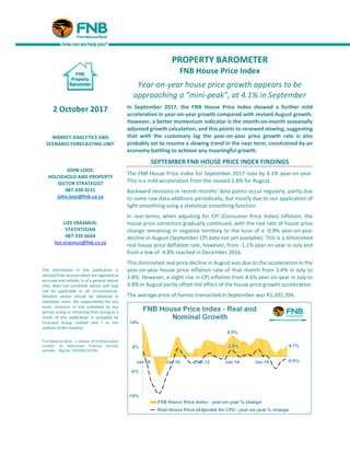 PROPERTY BAROMETER
FNB House Price Index
Year-on-year house price growth appears to be
approaching a “mini-peak”, at 4.1% in September
In September 2017, the FNB House Price Index showed a further mild
acceleration in year-on-year growth compared with revised August growth.
However, a better momentum indicator is the month-on-month seasonally
adjusted growth calculation, and this points to renewed slowing, suggesting
that with the customary lag the year-on-year price growth rate is also
probably set to resume a slowing trend in the near term, constrained by an
economy battling to achieve any meaningful growth.
SEPTEMBER FNB HOUSE PRICE INDEX FINDINGS
The FNB House Price Index for September 2017 rose by 4.1% year-on-year.
This is a mild acceleration from the revised 3.8% for August.
Backward revisions in recent months’ data points occur regularly, partly due
to some raw data additions periodically, but mostly due to our application of
light smoothing using a statistical smoothing function.
In real terms, when adjusting for CPI (Consumer Price Index) inflation, the
house price correction gradually continued, with the real rate of house price
change remaining in negative territory to the tune of a -0.9% year-on-year
decline in August (September CPI data not yet available). This is a diminished
real house price deflation rate, however, from -1.1% year-on-year in July and
from a low of -4.8% reached in December 2016.
This diminished real price decline in August was due to the acceleration in the
year-on-year house price inflation rate of that month from 3.4% in July to
3.8%. However, a slight rise in CPI inflation from 4.6% year-on-year in July to
4.8% in August partly offset the effect of the house price growth acceleration.
The average price of homes transacted in September was R1,102,394.
2 October 2017
MARKET ANALYTICS AND
SCENARIO FORECASTING UNIT
JOHN LOOS:
HOUSEHOLD AND PROPERTY
SECTOR STRATEGIST
087-328 0151
john.loos@fnb.co.za
LIZE ERASMUS:
STATISTICIAN
087-335 6664
lize.erasmus@fnb.co.za
The information in this publication is
derived from sources which are regarded as
accurate and reliable, is of a general nature
only, does not constitute advice and may
not be applicable to all circumstances.
Detailed advice should be obtained in
individual cases. No responsibility for any
error, omission or loss sustained by any
person acting or refraining from acting as a
result of this publication is accepted by
Firstrand Group Limited and / or the
authors of the material.
First National Bank – a division of FirstRand Bank
Limited. An Authorised Financial Services
provider. Reg No. 1929/001225/06
 