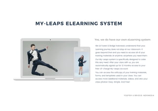 We at Foster & Bridge Indonesia understand that your
Learning journey does not stop at our classroom. It
goes beyond that and you need to access all of your
training materials at anytime, anywhere you need them.
Our My-Leaps system is specifically designed to cater
this very need. After your class with us, you are
automatically signed up for 12 months access to your
free-of-charge My-Leaps account.
You can access the softcopy of your training materials,
forms, and templates used in your class. You can
access more additional materials, videos, and also your
class photos! Easy. Simple. And Free!
Yes, we do have our own eLearning system
MY-LEAPS ELEARNING SYSTEM
FOSTER & BRIDGE INDONESIA
 