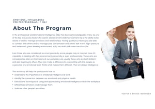 About The Program
EMOTIONAL INTELLIGENCE
FOR PROFESSIONALS - 1 DAY
FOSTER & BRIDGE INDONESIA
In the professional world, Emotional Intelligence (EQ) has been acknowledged by many as one
of the key to success factors for career advancement and improvement. EQ is the ability to be
aware of and to manage emotions and relationships. Having quality EQ means you are able
to connect with others and to manage your own emotion and others well. In this high-pressure
and networked global working environment, truly, this ability will make one triumphs.
Even those who are considered as smart people by some people may or may not have EQ
capability in dealing with their environment, personally or even professionally. Those who are
considered as stars or champions at our workplace are usually those who are both brilliant
and also inspiring to others. They can make a difference by connecting with the people as
a personal and emotional level. That’s what makes them different. Their emotional intelligence.
This workshop will help the participants how to:
• Understand the importance of emotional intelligence at work
• Identify the connection between our emotional and physical health
• Exercise the techniques of using and appreciating emotional intelligence role in the workplace
• Differentiate emotions and manage them
• Validate other people’s emotions.
 