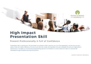 High Impact
Presentation Skill
Present Professionally & Full of Confidence
Presentation skill is a paramount. The information you present is often critical for you or for the organization. And the way you do it,
good or bad can make a difference not only to your very own career and reputation, but also to people’s life and your organization’s
performance. The ability to communicate and presenting well are not inherited nor comes solely from talent. It is learned skill
developed through discipline, planning and practice.
FOSTER & BRIDGE INDONESIA
 