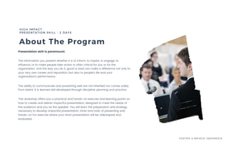 About The Program
Presentation skill is paramount.
The information you present whether it is to inform, to inspire, to engage, to
influence, or to make people take action is often critical for you or for the
organization. And the way you do it, good or bad can make a difference not only to
your very own career and reputation, but also to people’s life and your
organization’s performance.
The ability to communicate and presenting well are not inherited nor comes solely
from talent. It is learned skill developed through discipline, planning and practice.
This workshop offers you a practical and hands-on exercise and learning points on
how to create and deliver impactful presentation, designed to meet the needs of
the audience and you as the speaker. You will learn the preparation and strategy
necessary to develop impactful presentation, tricks and tools of presenting and
hands-on fun exercise where your short presentation will be videotaped and
evaluated.
HIGH IMPACT
PRESENTATION SKILL - 2 DAYS
FOSTER & BRIDGE INDONESIA
 