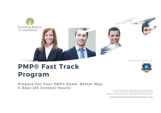 PMP® Fast Track
Program
Prepare For Your PMP® Exam. Better Way.
4 Days (28 Contact Hours)
WWW.FOSTERANDBRIDGEINDONESIA.COM
PMI, PMP, CAPM, Project Management Professional (PMP),
Certified Associate in Project Management (CAPM) and
PMBOK are registered marks of Project Management Institute, Inc.
This program is in cooperation with
 