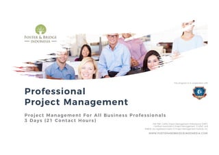 Professional
Project Management
Project Management For All Business Professionals
3 Days (21 Contact Hours)
WWW.FOSTERANDBRIDGEINDONESIA.COM
PMI, PMP, CAPM, Project Management Professional (PMP),
Certified Associate in Project Management (CAPM) and
PMBOK are registered marks of Project Management Institute, Inc.
This program is in cooperation with
 
