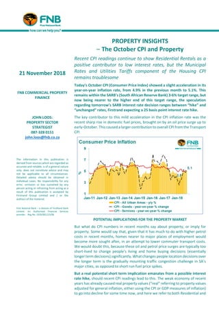 PROPERTY INSIGHTS
– The October CPI and Property
Recent CPI readings continue to show Residential Rentals as a
positive contributor to low interest rates, but the Municipal
Rates and Utilities Tariffs component of the Housing CPI
remains troublesome
Today’s October CPI (Consumer Price Index) showed a slight acceleration in its
year-on-year inflation rate, from 4.9% in the previous month to 5.1%. This
remains within the SARB’s (South African Reserve Bank) 3-6% target range, but
now being nearer to the higher end of this target range, the speculation
regarding tomorrow’s SARB interest rate decision ranges between “hike” and
“unchanged” rates, Firstrand expecting a 25 basis point interest rate hike.
The key contributor to this mild acceleration in the CPI inflation rate was the
recent sharp rise in domestic fuel prices, brought on by an oil price surge up to
early-October. This caused a larger contribution to overall CPI from the Transport
CPI
POTENTIAL IMPLICATIONS FOR THE PROPERTY MARKET
But what do CPI numbers in recent months say about property, or imply for
property. Some would say that, given that it has much to do with higher petrol
costs in recent months, homes nearer to major places of employment would
become more sought after, in an attempt to lower commuter transport costs.
We would doubt this, because these oil and petrol price surges are typically too
short-lived to change people’s living and home buying decisions (essentially
longer term decisions) significantly. What changes people location decisions over
the longer term is the gradually mounting traffic congestion challenge in SA’s
major cities, as opposed to short run fuel price spikes.
But a real potential short term implication emanates from a possible interest
rate hike, should recent CPI readings lead to this. The weak economy of recent
years has already caused real property values (“real” referring to property values
adjusted for general inflation, either using the CPI or GDP measures of inflation)
to go into decline for some time now, and here we refer to both Residential and
21 November 2018
FNB COMMERCIAL PROPERTY
FINANCE
JOHN LOOS:
PROPERTY SECTOR
STRATEGIST
087-328 0151
john.loos@fnb.co.za
The information in this publication is
derived from sources which are regarded as
accurate and reliable, is of a general nature
only, does not constitute advice and may
not be applicable to all circumstances.
Detailed advice should be obtained in
individual cases. No responsibility for any
error, omission or loss sustained by any
person acting or refraining from acting as a
result of this publication is accepted by
Firstrand Group Limited and / or the
authors of the material.
First National Bank – a division of FirstRand Bank
Limited. An Authorised Financial Services
provider. Reg No. 1929/001225/06
 