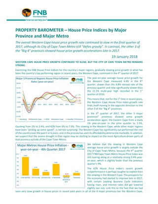 PROPERTY BAROMETER – House Price Indices by Major
Province and Major Metro
The overall Western Cape house price growth rate continued to slow in the final quarter of
2017, although its City of Cape Town Metro still “defies gravity”. In contrast, the other 3 of
the “Big 4” provinces showed house price growth accelerations late in 2017.
19 January 2018
WESTERN CAPE HOUSE PRICE GROWTH CONTINUED TO SLOW, BUT THE CITY OF CAPE TOWN METRO REMAINS
STRONG.
Examining the FNB House Price Indices for the country’s major regions, gradually slowing price growth in what has
been the country’s top performing region in recent years, the Western Cape, continued in the 4th
quarter of 2017.
The year-on-year average house price growth for
the Western Cape measured 4.4% in the 4th
quarter, slower than the 4.8% revised rate of the
previous quarter and now significantly slower than
the 11.1% multi-year high recorded in the 1st
quarter of 2016.
This means that, not for the 1st
time in recent years,
the Western Cape House Price Index growth rate
finds itself moving in the opposite direction to the
other 3 of the “Big 4” provinces.
In the 4th
quarter of 2017, the other 3 major
provinces” provinces showed some growth
acceleration again, the Eastern Cape from a lowly
1% year-on-year in the prior quarter to 1.5%,
Gauteng from 2% to 2.4%, and KZN from 6% to 7.9%. This slowing in the Western Cape, while other major regions
have been “picking up some speed”, is not too surprising. The Western Cape has significantly out-performed the rest
of the country over the past 5 or 6 years, and in the process has seen its affordability deteriorate markedly. In addition,
we suspect that the severe drought in that region may be starting to impact on the more Agriculture-driven parts of
that province outside of the Cape Town Metro.
We believe that the slowing in Western Cape
average house price growth is largely outside the
City of Cape Town Metro, because the 4th
quarter
2017 FNB Cape Town Metro House Price Index was
still roaring along at a relatively strong 9.4% year-
on-year, which is slightly faster than the previous
quarter’s 9%.
The KZN House Price Index’s recent growth
outperformance is perhaps tougher to explain than
the slowing in the Western Cape. The prospects for
the economy had started to improve late in 2017,
with certain Leading Business Cycle Indicators
having risen, and interest rates did get lowered
slightly last July. Link this to the fact that we had
seen very slow growth in house prices in recent past years in all of the 4 major provinces bar the Western Cape,
 
