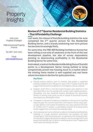 Review of2nd
Quarter Residential BuildingStatistics
–ThatAffordabilityChallenge
Last week, the release of StatsSA building statistics for June
completed the 2nd
quarter picture for the Residential
Building Sector, and a sharply weakening near term picture
hasbecomeincreasinglylikely.
For some time, the FNB-BER Building Confidence Survey has
been telling us not only of weakness at the front of the new
development pipeline, but also of survey respondents
pointing to deteriorating profitability in the Residential
BuildingSectorforsometime.
Andindeed,alookattheResidentialBuildingStatsofStatsSA
points to a Development Sector having battled to bring
competitively priced new housing stock to a market where
the existing home market is well-supplied and real home
valueshavebeen in declineforquitesometime.
KeyPoints
 StatsSA building statistics point to relatively solid growth in residential
building completions of 47.9% year-on-year in the 2nd
quarter of 2019, and
suggest that the level of completions is at its highest in almost a decade.
 However, South Africa is into the longest business cycle downturn in the
post-World War 2 era, the existing home market is well-supplied and price-
competitive, and new residential building affordability has deteriorated
relative to existing home prices as well as relative to household incomes,
according to our affordability indices.
 A slowdown in the level of residential completions in the near term should be
expected given the current environment. And indeed, a further sharp year-
on-year decline in the number of residential units’ plans passed to the tune
of -24.8% in the 2nd
quarter, a useful leading indicator for building activity
trends, suggests that such a near term slowing is likely.
 As the development sector attempts to address the heightened affordability
challenge in a tough economic environment, the emphasis has been
increasingly on ‘‘flats and townhouses’’ as opposed to free standing homes,
the data would suggest. We would also expect to see the average size of units
passed and planned start to decline, something which hasn’t happened in
recent years according to this data.
19 August 2019
Property
Insights
John Loos:
Property Strategist
FNB Commercial Property
Finance
Tel: 087-312 1351
Email:
john.loos@fnb.co.za
 