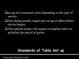Standards of Table Set up
Prepared by: Rhodora D. Lintot
set up of a restaurant varies depending on the type of
service.
Fine dining usually require pre-set up of tables before
service begins.
 Pre-ordered menus will require a complete table set-
up before the arrival of guests.
 