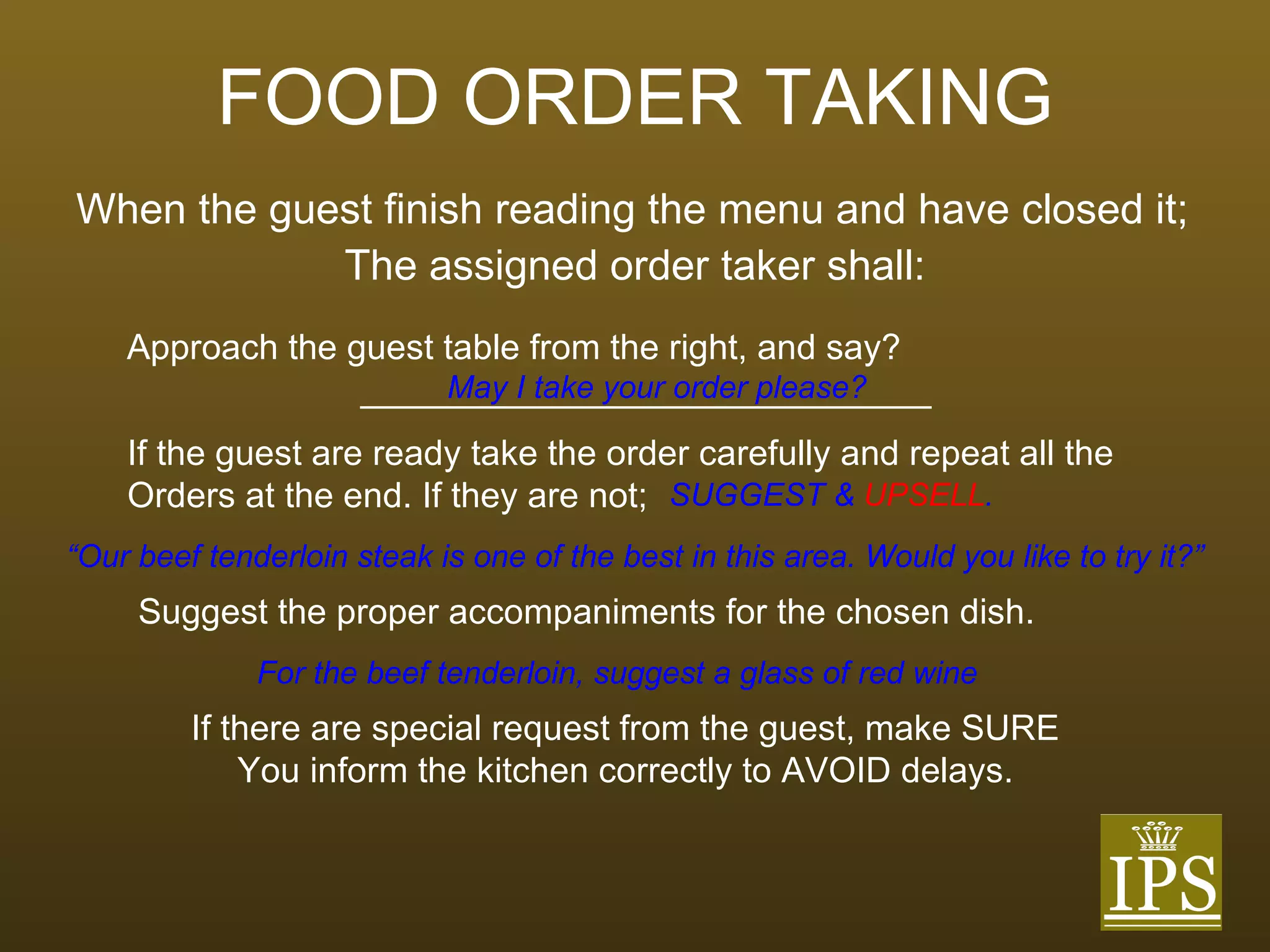 FOOD ORDER TAKING When the guest finish reading the menu and have closed it; The assigned order taker shall: Approach the guest table from the right, and say? _____________________________ May I take your order please? If the guest are ready take the order carefully and repeat all the Orders at the end. If they are not; SUGGEST &  UPSELL . “ Our beef tenderloin steak is one of the best in this area. Would you like to try it?” Suggest the proper accompaniments for the chosen dish. For the beef tenderloin, suggest a glass of red wine If there are special request from the guest, make SURE You inform the kitchen correctly to AVOID delays. 
