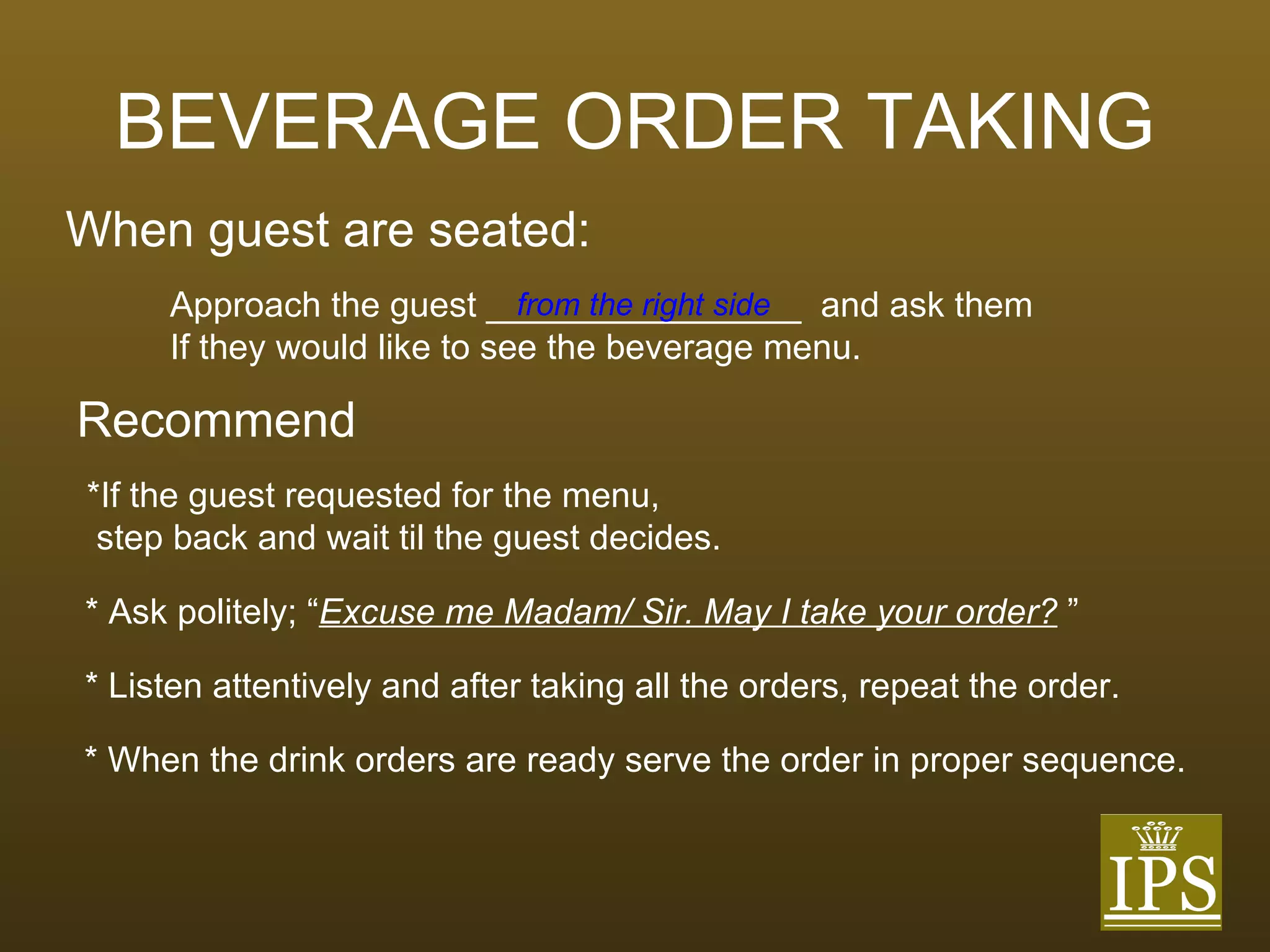 BEVERAGE ORDER TAKING When guest are seated: Approach the guest ________________  and ask them If they would like to see the beverage menu. from the right side Recommend *If the guest requested for the menu,  step back and wait til the guest decides. * Ask politely; “ Excuse me Madam/ Sir. May I take your order?  ” * Listen attentively and after taking all the orders, repeat the order. * When the drink orders are ready serve the order in proper sequence. 